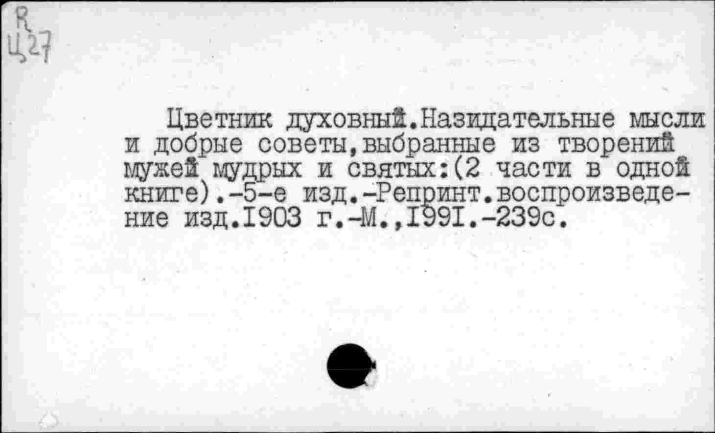 ﻿Цветник духовный.Назидательные мысли и добрые советы,выбранные из творений мужей мудрых и святых:(2 части в одной книге).-5-е изд.-Репринт.воспроизведение изд.1903 г.-М.,1991.-239с.